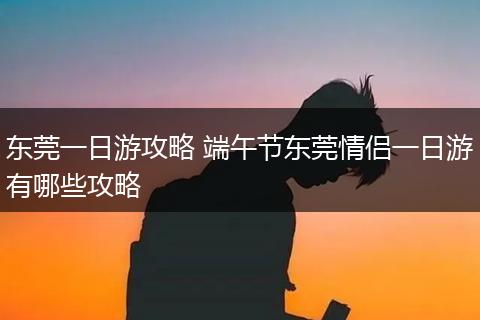 东莞一日游攻略 端午节东莞情侣一日游有哪些攻略