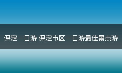 保定一日游 保定市区一日游最佳景点游
