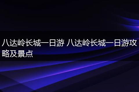 八达岭长城一日游 八达岭长城一日游攻略及景点