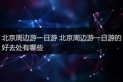 北京周边游一日游 北京周边游一日游的好去处有哪些