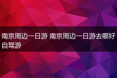 南京周边一日游 南京周边一日游去哪好自驾游