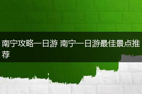 南宁攻略一日游 南宁一日游最佳景点推荐