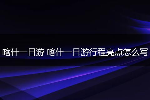 喀什一日游 喀什一日游行程亮点怎么写