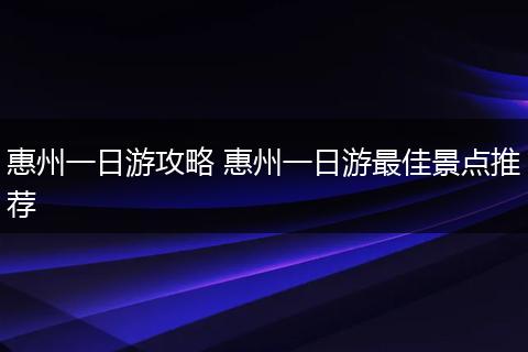 惠州一日游攻略 惠州一日游最佳景点推荐