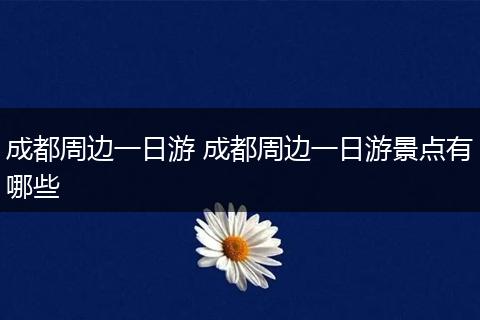成都周边一日游 成都周边一日游景点有哪些