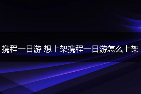 携程一日游 想上架携程一日游怎么上架