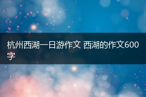 杭州西湖一日游作文 西湖的作文600字