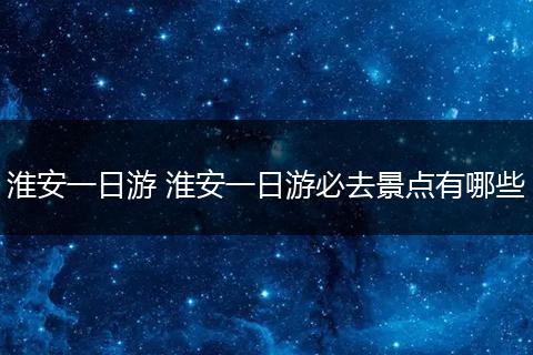 淮安一日游 淮安一日游必去景点有哪些