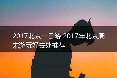 2017北京一日游 2017年北京周末游玩好去处推荐
