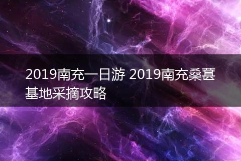 2019南充一日游 2019南充桑葚基地采摘攻略