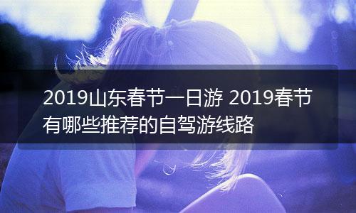 2019山东春节一日游 2019春节有哪些推荐的自驾游线路