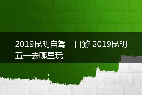 2019昆明自驾一日游 2019昆明五一去哪里玩