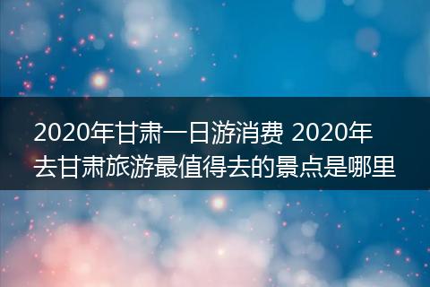 2020年甘肃一日游消费 2020年去甘肃旅游最值得去的景点是哪里