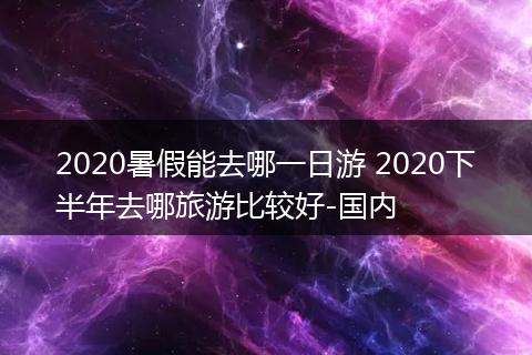 2020暑假能去哪一日游 2020下半年去哪旅游比较好-国内