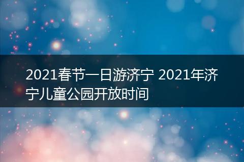 2021春节一日游济宁 2021年济宁儿童公园开放时间