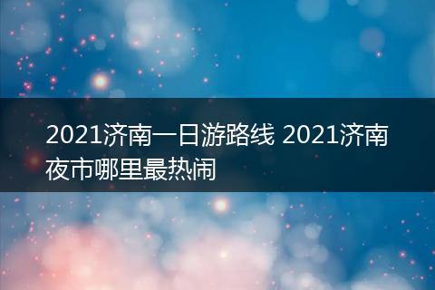 2021济南一日游路线 2021济南夜市哪里最热闹