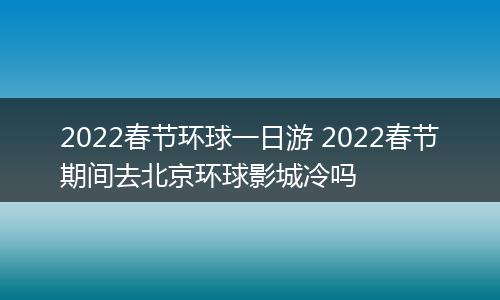 2022春节环球一日游 2022春节期间去北京环球影城冷吗