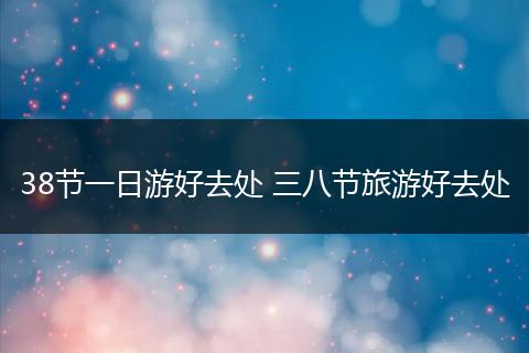 38节一日游好去处 三八节旅游好去处