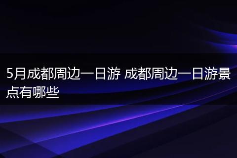 5月成都周边一日游 成都周边一日游景点有哪些