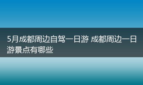 5月成都周边自驾一日游 成都周边一日游景点有哪些