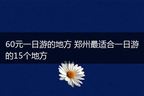 60元一日游的地方 郑州最适合一日游的15个地方