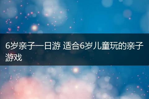 6岁亲子一日游 适合6岁儿童玩的亲子游戏