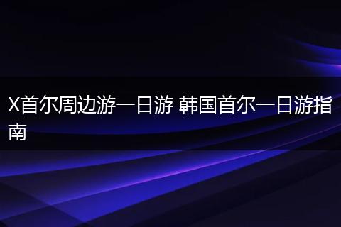 X首尔周边游一日游 韩国首尔一日游指南