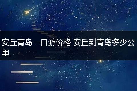 安丘青岛一日游价格 安丘到青岛多少公里