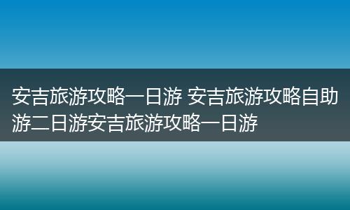 安吉旅游攻略一日游 安吉旅游攻略自助游二日游安吉旅游攻略一日游