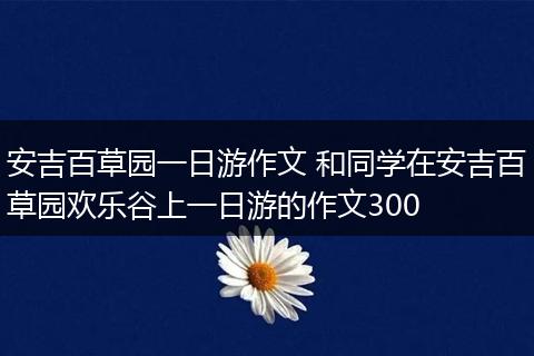 安吉百草园一日游作文 和同学在安吉百草园欢乐谷上一日游的作文300