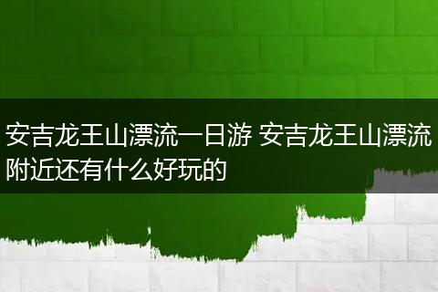 安吉龙王山漂流一日游 安吉龙王山漂流附近还有什么好玩的