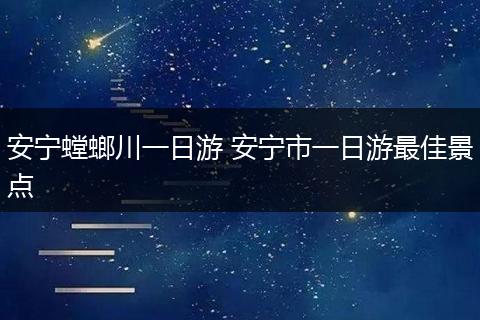 安宁螳螂川一日游 安宁市一日游最佳景点