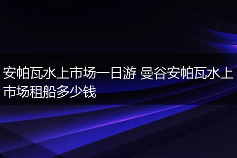 安帕瓦水上市场一日游 曼谷安帕瓦水上市场租船多少钱