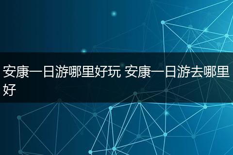 安康一日游哪里好玩 安康一日游去哪里好