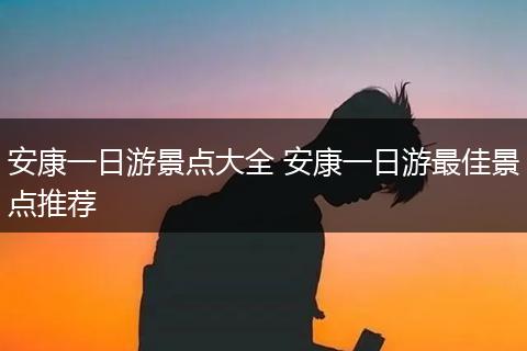 安康一日游景点大全 安康一日游最佳景点推荐