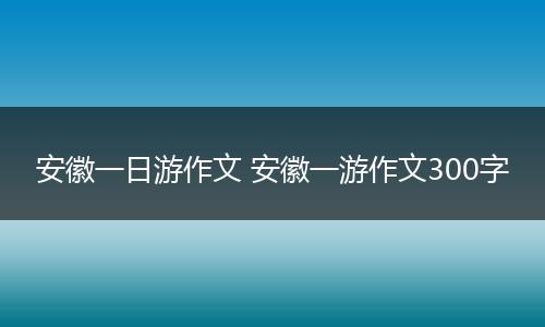 安徽一日游作文 安徽一游作文300字
