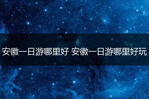 安徽一日游哪里好 安徽一日游哪里好玩