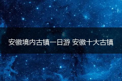 安徽境内古镇一日游 安徽十大古镇