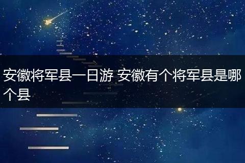 安徽将军县一日游 安徽有个将军县是哪个县