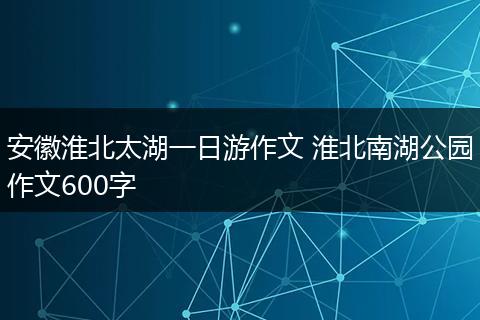 安徽淮北太湖一日游作文 淮北南湖公园作文600字