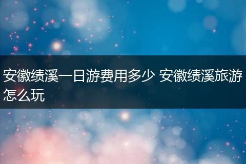 安徽绩溪一日游费用多少 安徽绩溪旅游怎么玩