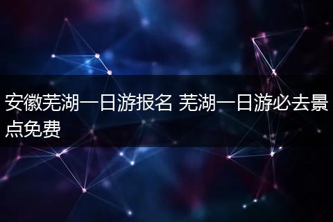 安徽芜湖一日游报名 芜湖一日游必去景点免费