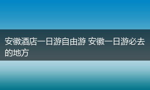 安徽酒店一日游自由游 安徽一日游必去的地方