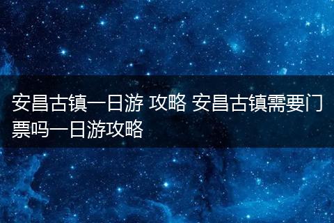 安昌古镇一日游 攻略 安昌古镇需要门票吗一日游攻略