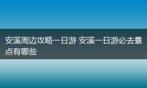 安溪周边攻略一日游 安溪一日游必去景点有哪些
