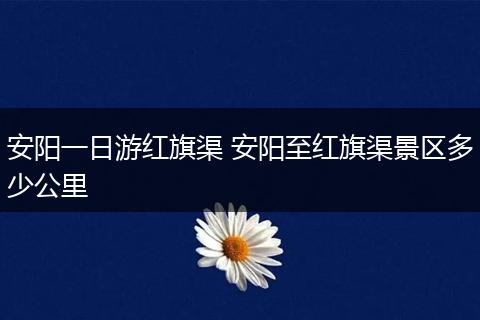 安阳一日游红旗渠 安阳至红旗渠景区多少公里