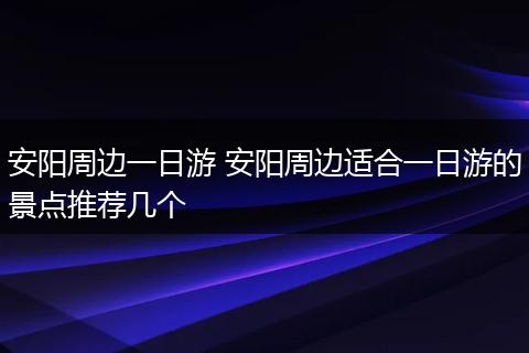 安阳周边一日游 安阳周边适合一日游的景点推荐几个