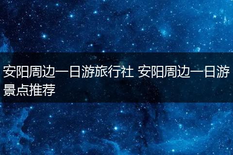 安阳周边一日游旅行社 安阳周边一日游景点推荐