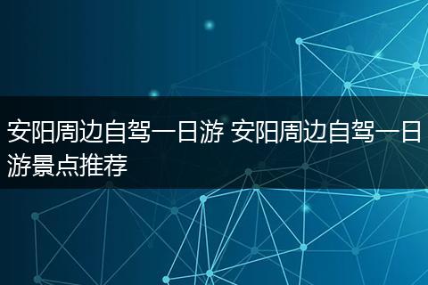 安阳周边自驾一日游 安阳周边自驾一日游景点推荐