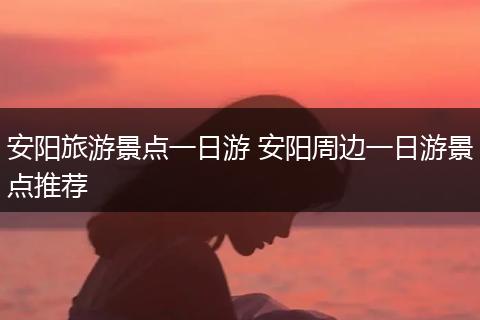 安阳旅游景点一日游 安阳周边一日游景点推荐